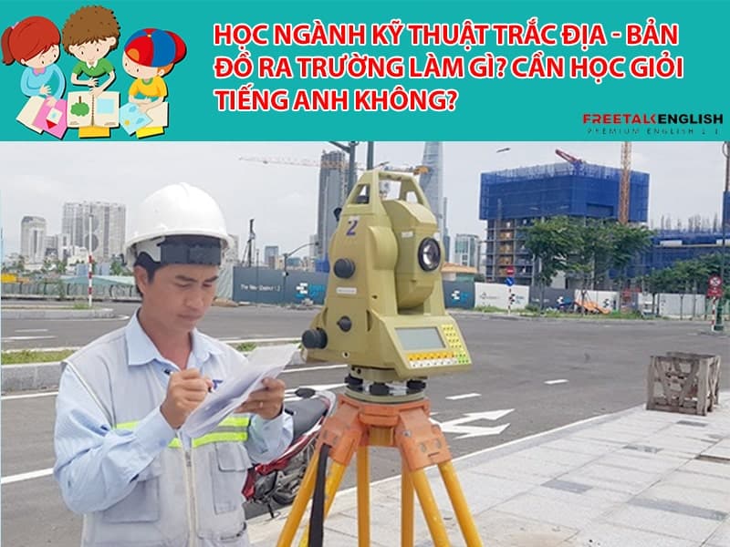 Học ngành Kỹ thuật trắc địa – bản đồ ra trường làm gì? Cần học giỏi Tiếng Anh không?