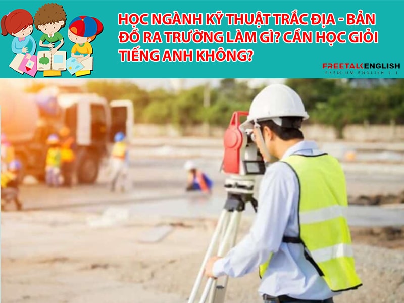 Học ngành Kỹ thuật trắc địa - bản đồ ra trường làm gì? Cần học giỏi Tiếng Anh không?