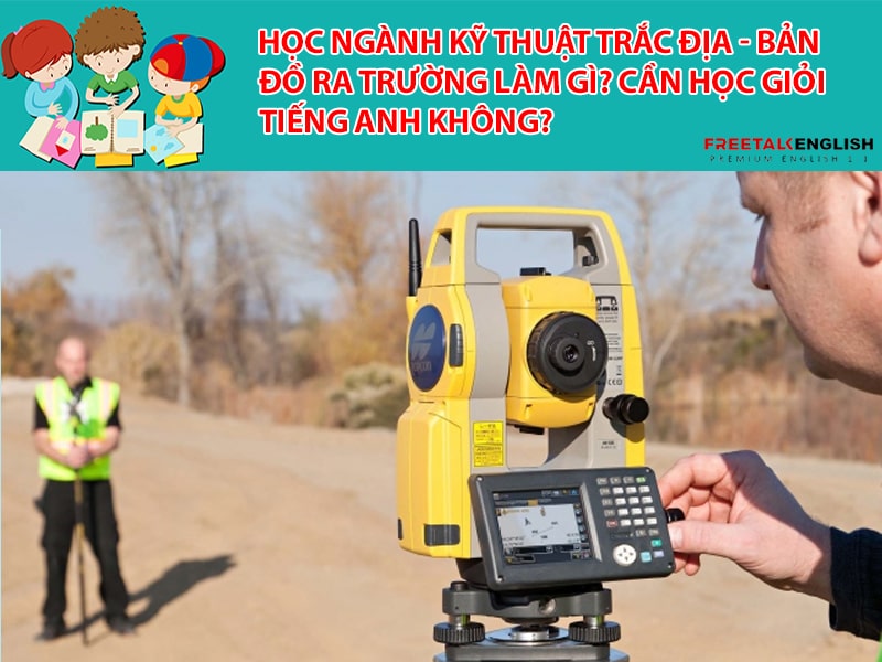 Học ngành Kỹ thuật trắc địa - bản đồ ra trường làm gì? Cần học giỏi Tiếng Anh không?